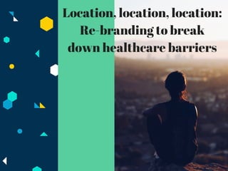 Location, location, location:
Re-branding to break
down healthcare barriers
 