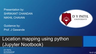 Location mapping using python
(Jupyter Nootbook)
Presentation by:
SHRIKANT CHANDAN
NIKHIL CHAVAN
Guidance by:
Prof. J Gawande
DY PATIL
INTERNSHIP 18-07-20
 
