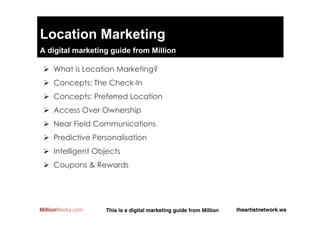 Location Marketing
A digital marketing guide from @million__media

 Ø  What is Location Marketing?
 Ø  Concepts: The Check-In
 Ø  Concepts: Preferred Location
 Ø  Access Over Ownership
 Ø  Near Field Communications
 Ø  Predictive Personalisation
 Ø  Intelligent Objects
 Ø  Coupons & Rewards




MillionMedia.com   This is a digital marketing guide from Million!   theartistnetwork.ws!
 