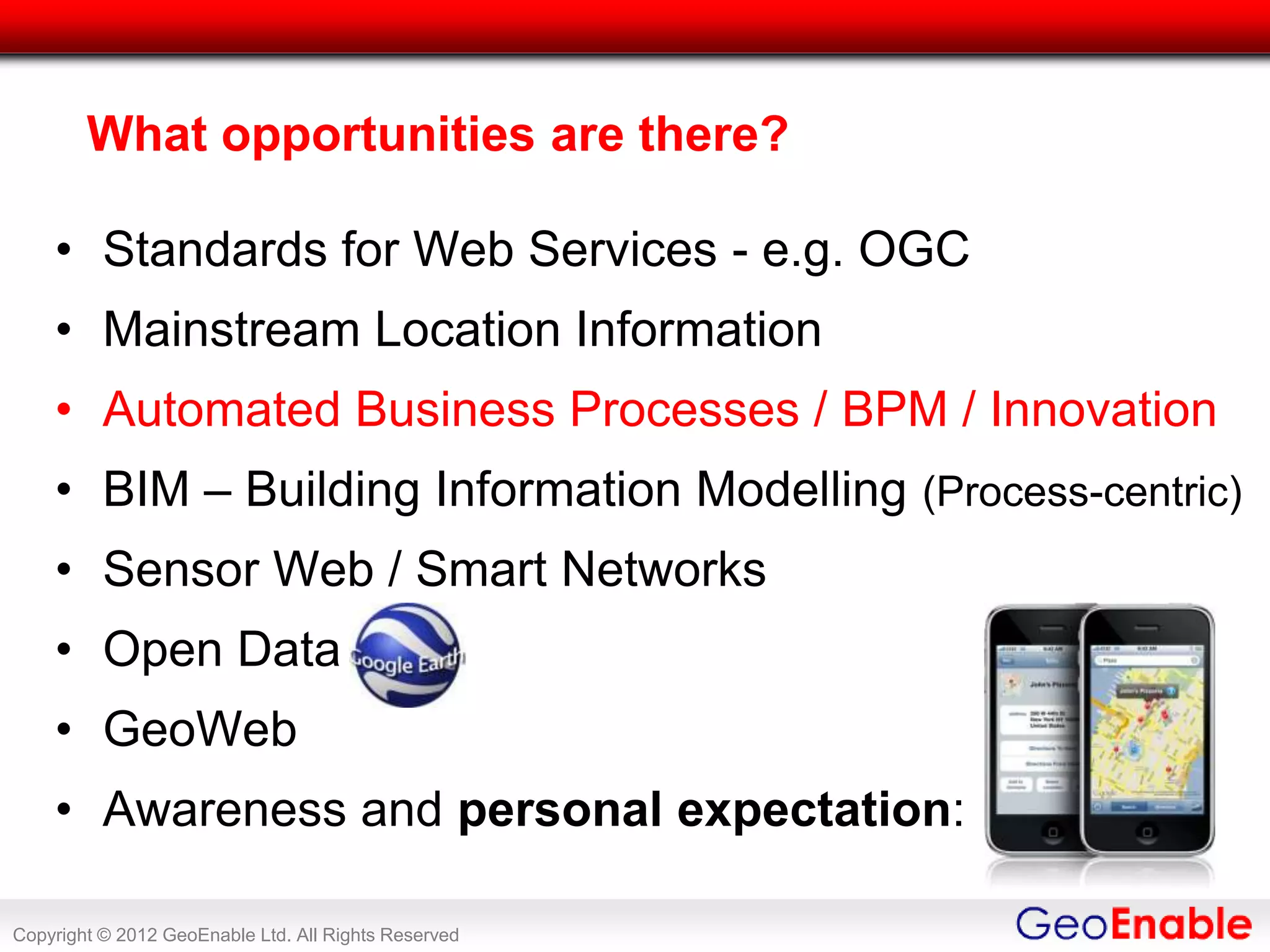 What opportunities are there?

    • Standards for Web Services - e.g. OGC
    • Mainstream Location Information
    • Automated Business Processes / BPM / Innovation
    • BIM – Building Information Modelling (Process-centric)
    • Sensor Web / Smart Networks
    • Open Data
    • GeoWeb
    • Awareness and personal expectation:

Copyright © 2012 GeoEnable Ltd. All Rights Reserved
 