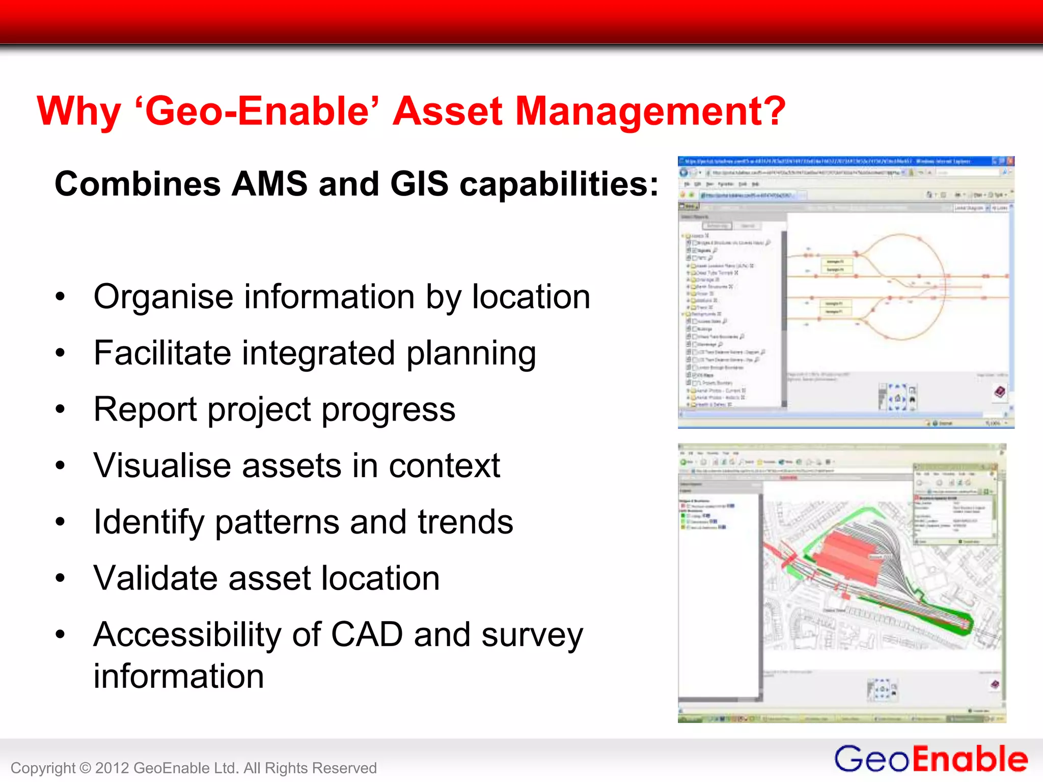 Why ‘Geo-Enable’ Asset Management?
      Combines AMS and GIS capabilities:


      • Organise information by location
      • Facilitate integrated planning
      • Report project progress
      • Visualise assets in context
      • Identify patterns and trends
      • Validate asset location
      • Accessibility of CAD and survey
        information

Copyright © 2012 GeoEnable Ltd. All Rights Reserved
 