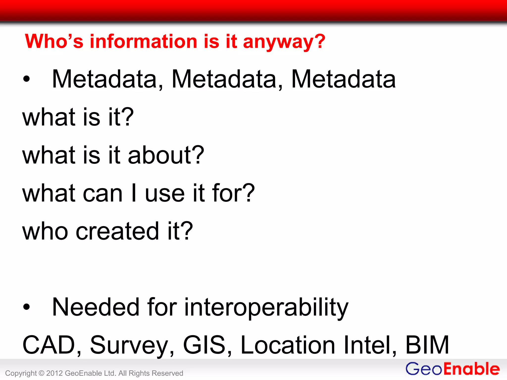 Who’s information is it anyway?

    • Metadata, Metadata, Metadata
    what is it?
    what is it about?
    what can I use it for?
    who created it?

    • Needed for interoperability
    CAD, Survey, GIS, Location Intel, BIM
Copyright © 2012 GeoEnable Ltd. All Rights Reserved
 