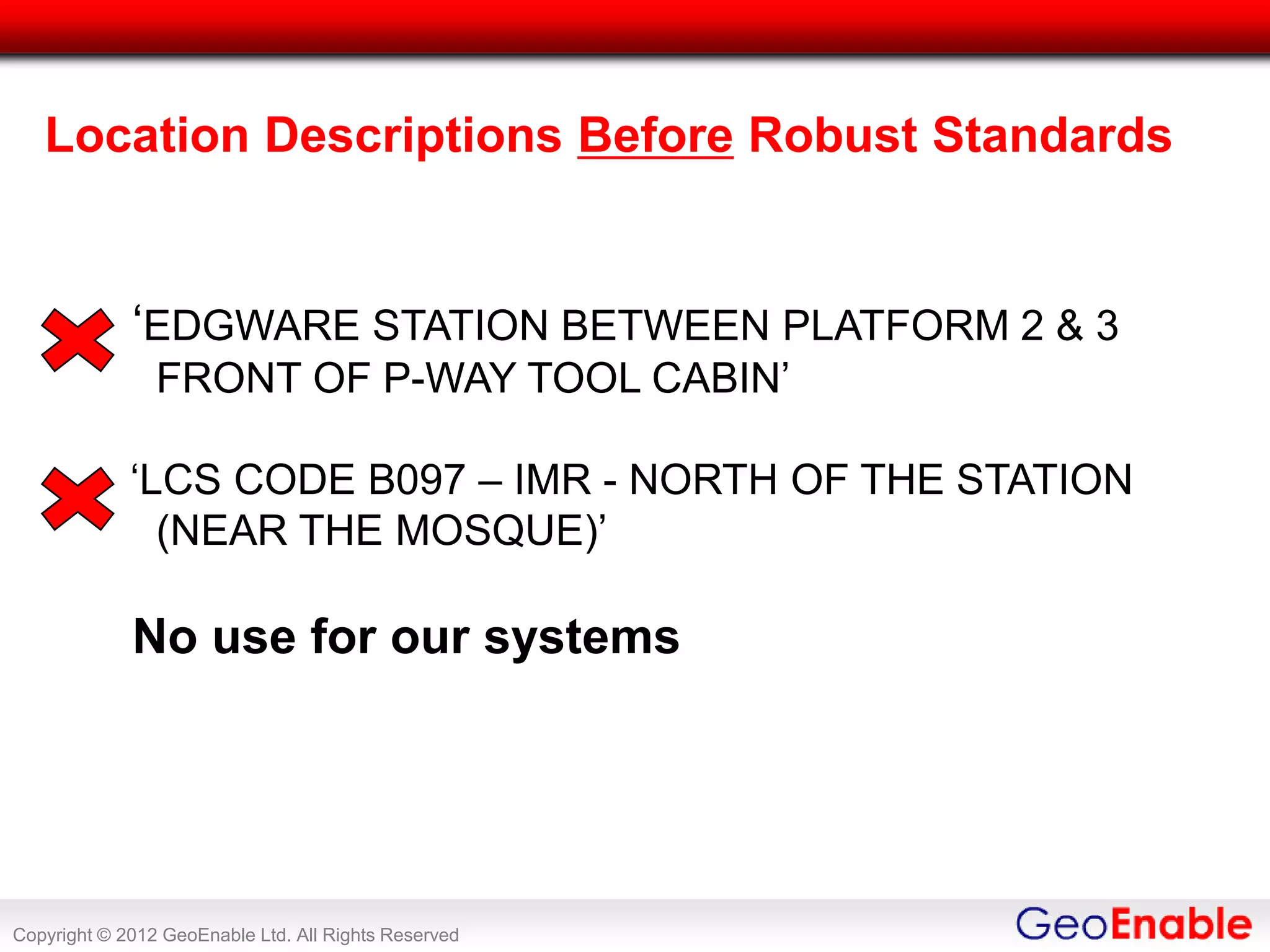 Location Descriptions Before Robust Standards


             ‘EDGWARE STATION BETWEEN PLATFORM 2 & 3
                FRONT OF P-WAY TOOL CABIN’

             ‘LCS CODE B097 – IMR - NORTH OF THE STATION
               (NEAR THE MOSQUE)’

             No use for our systems




Copyright © 2012 GeoEnable Ltd. All Rights Reserved
 