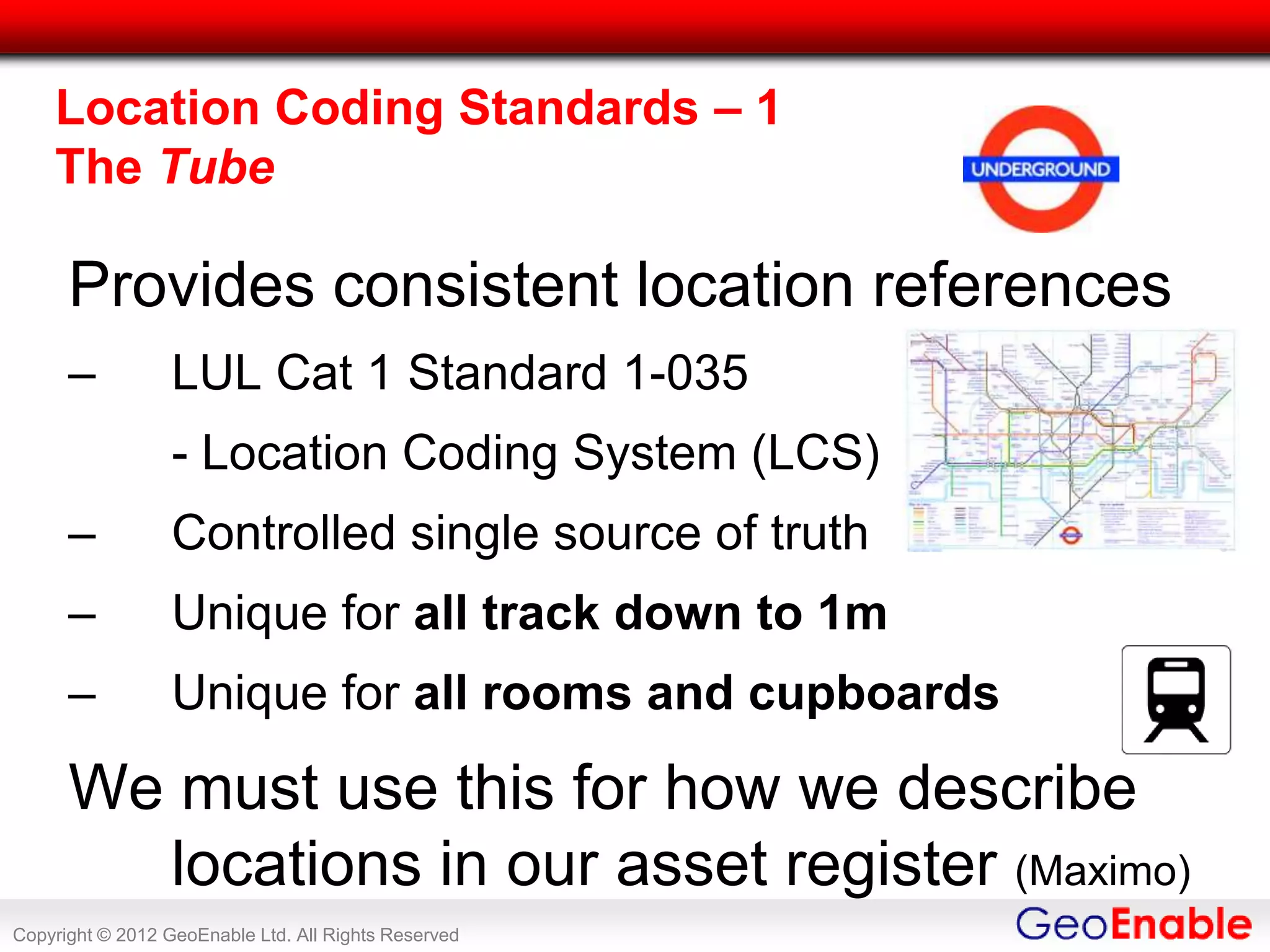 Location Coding Standards – 1
    The Tube

      Provides consistent location references
      –           LUL Cat 1 Standard 1-035
                  - Location Coding System (LCS)
      –           Controlled single source of truth
      –           Unique for all track down to 1m
      –           Unique for all rooms and cupboards

      We must use this for how we describe
        locations in our asset register (Maximo)
Copyright © 2012 GeoEnable Ltd. All Rights Reserved
 
