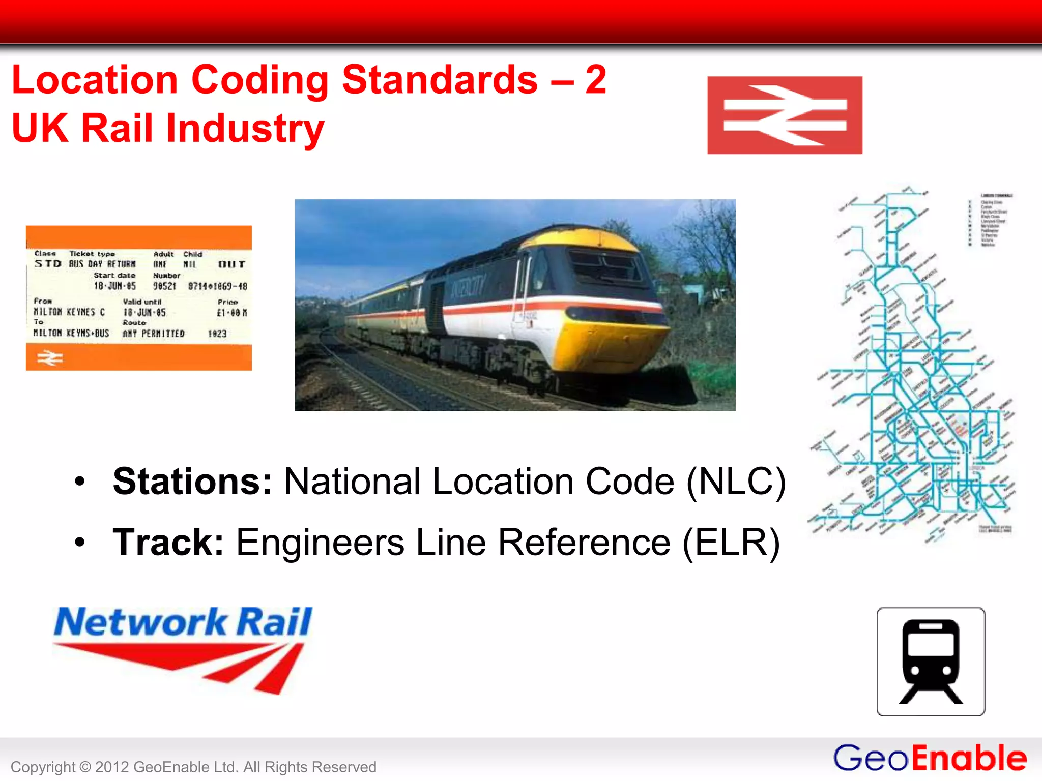Location Coding Standards – 2
UK Rail Industry




        • Stations: National Location Code (NLC)
        • Track: Engineers Line Reference (ELR)




Copyright © 2012 GeoEnable Ltd. All Rights Reserved
 