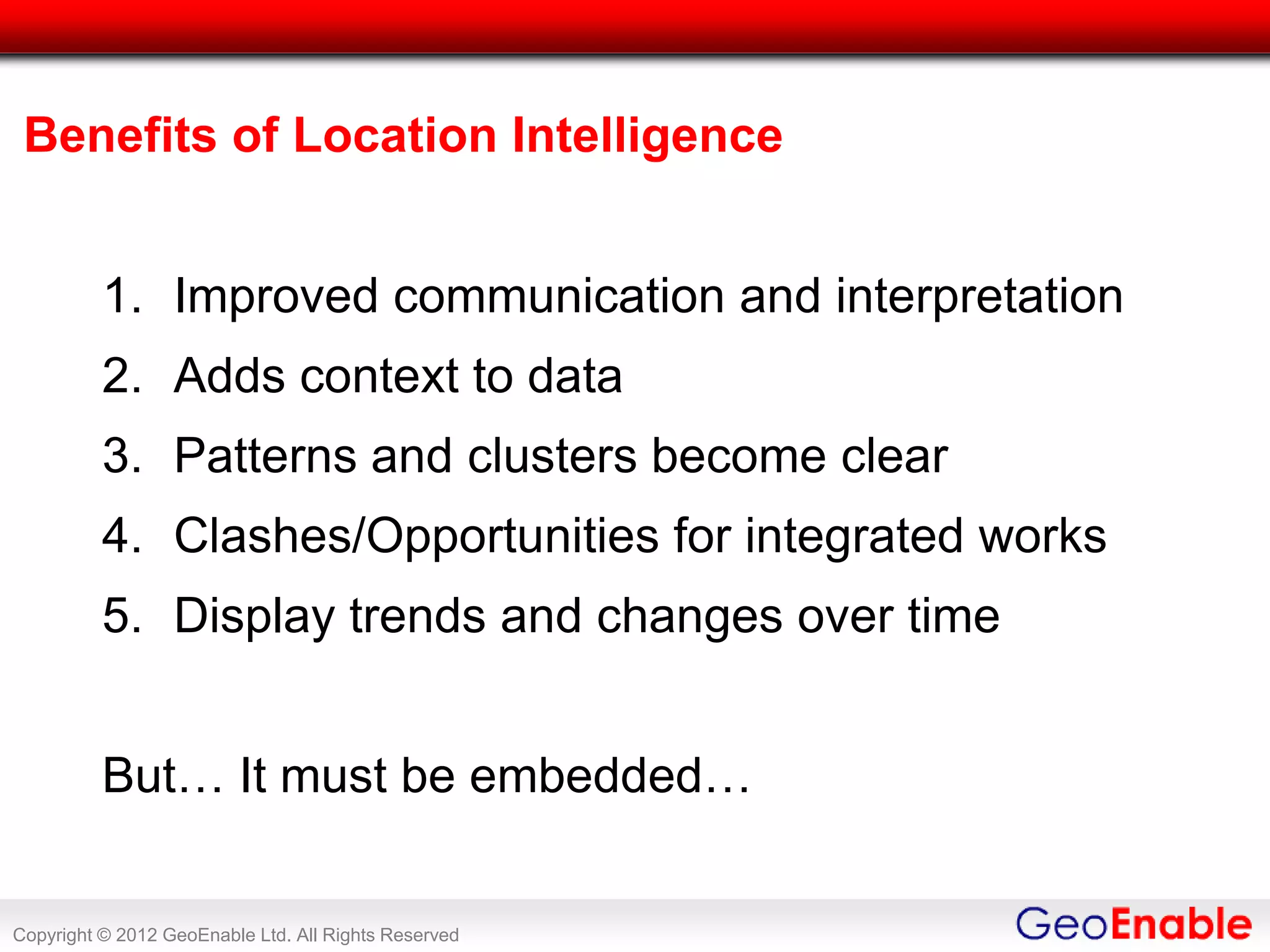 Benefits of Location Intelligence


          1. Improved communication and interpretation
          2. Adds context to data
          3. Patterns and clusters become clear
          4. Clashes/Opportunities for integrated works
          5. Display trends and changes over time


          But… It must be embedded…


Copyright © 2012 GeoEnable Ltd. All Rights Reserved
 