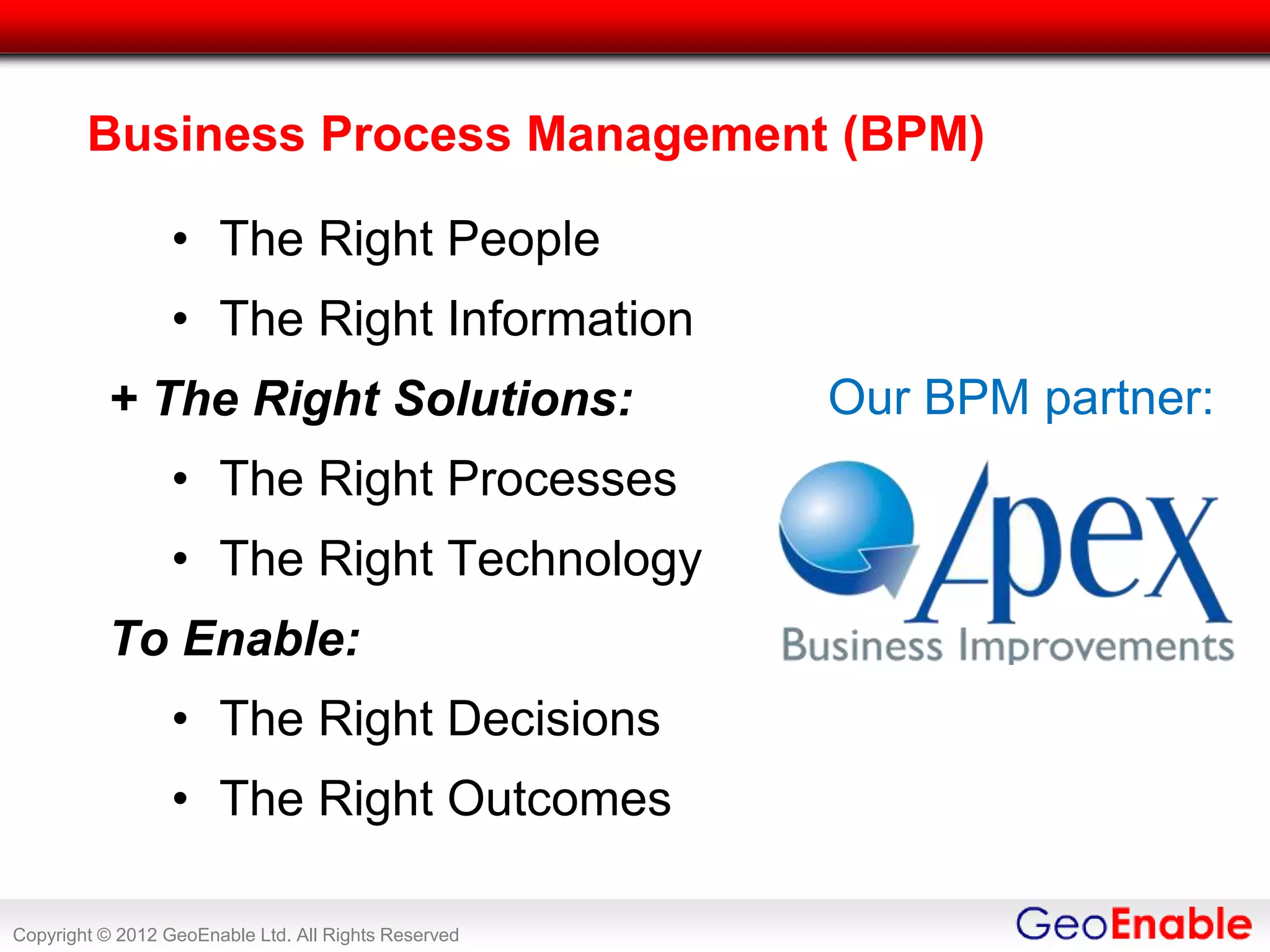 Business Process Management (BPM)

                  • The Right People
                  • The Right Information
          + The Right Solutions:                      Our BPM partner:
                  • The Right Processes
                  • The Right Technology
          To Enable:
                  • The Right Decisions
                  • The Right Outcomes

Copyright © 2012 GeoEnable Ltd. All Rights Reserved
 