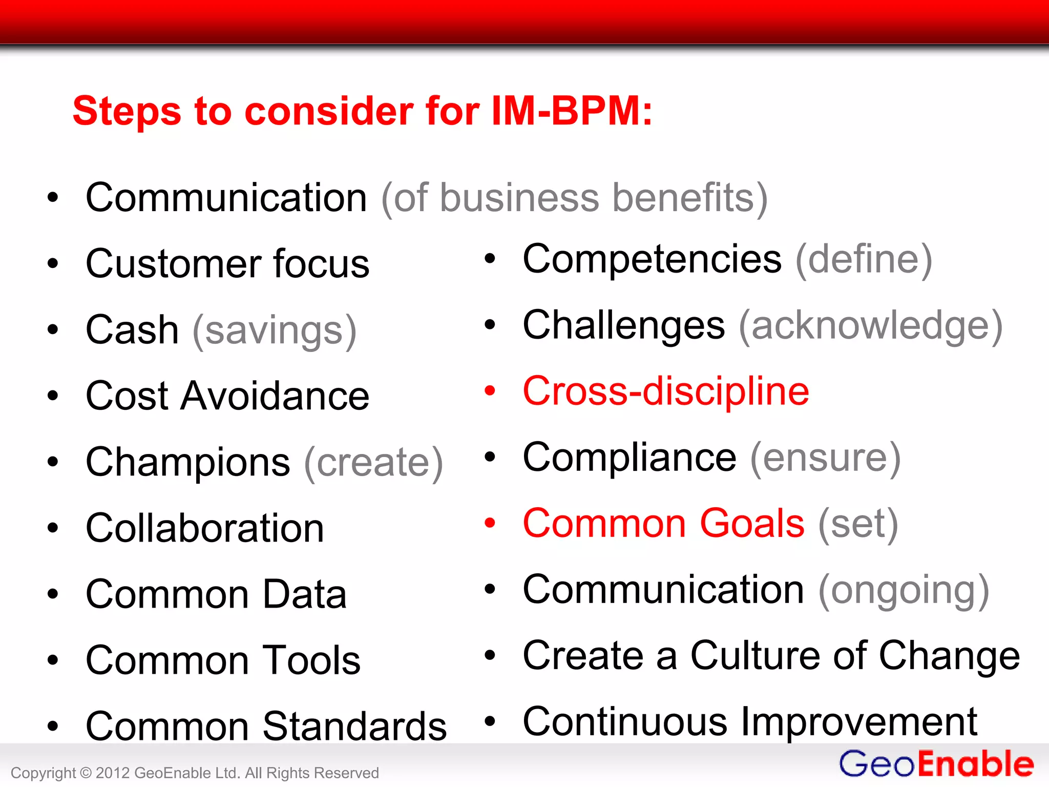 Steps to consider for IM-BPM:

    • Communication (of business benefits)
    • Customer focus                                  • Competencies (define)
    • Cash (savings)                                  • Challenges (acknowledge)
    • Cost Avoidance                                  • Cross-discipline
    • Champions (create) • Compliance (ensure)
    • Collaboration                                   • Common Goals (set)
    • Common Data                                     • Communication (ongoing)
    • Common Tools                                    • Create a Culture of Change
    • Common Standards • Continuous Improvement
Copyright © 2012 GeoEnable Ltd. All Rights Reserved
 