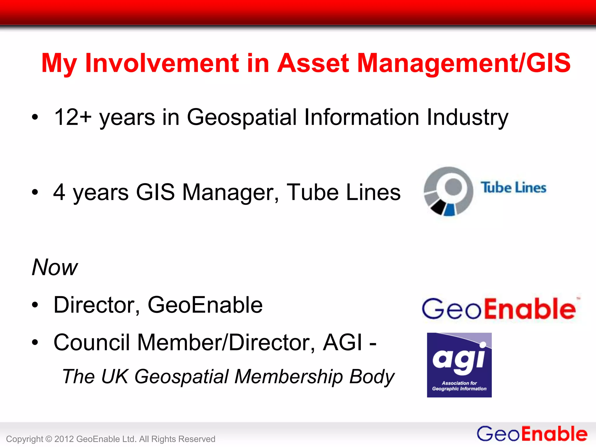 My Involvement in Asset Management/GIS
      • 12+ years in Geospatial Information Industry


      • 4 years GIS Manager, Tube Lines


      Now
      • Director, GeoEnable
      • Council Member/Director, AGI -
             The UK Geospatial Membership Body

Copyright © 2012 GeoEnable Ltd. All Rights Reserved
 