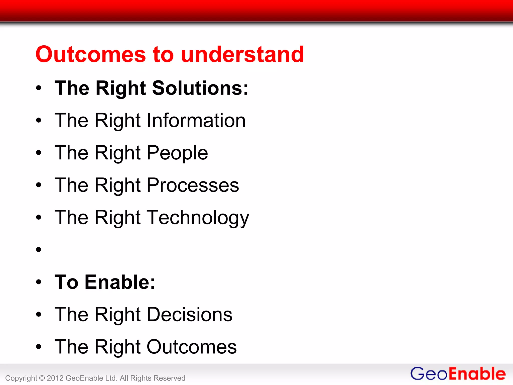 Outcomes to understand
        • The Right Solutions:
        • The Right Information
        • The Right People
        • The Right Processes
        • The Right Technology
        •
        • To Enable:
        • The Right Decisions
        • The Right Outcomes
Copyright © 2012 GeoEnable Ltd. All Rights Reserved
 