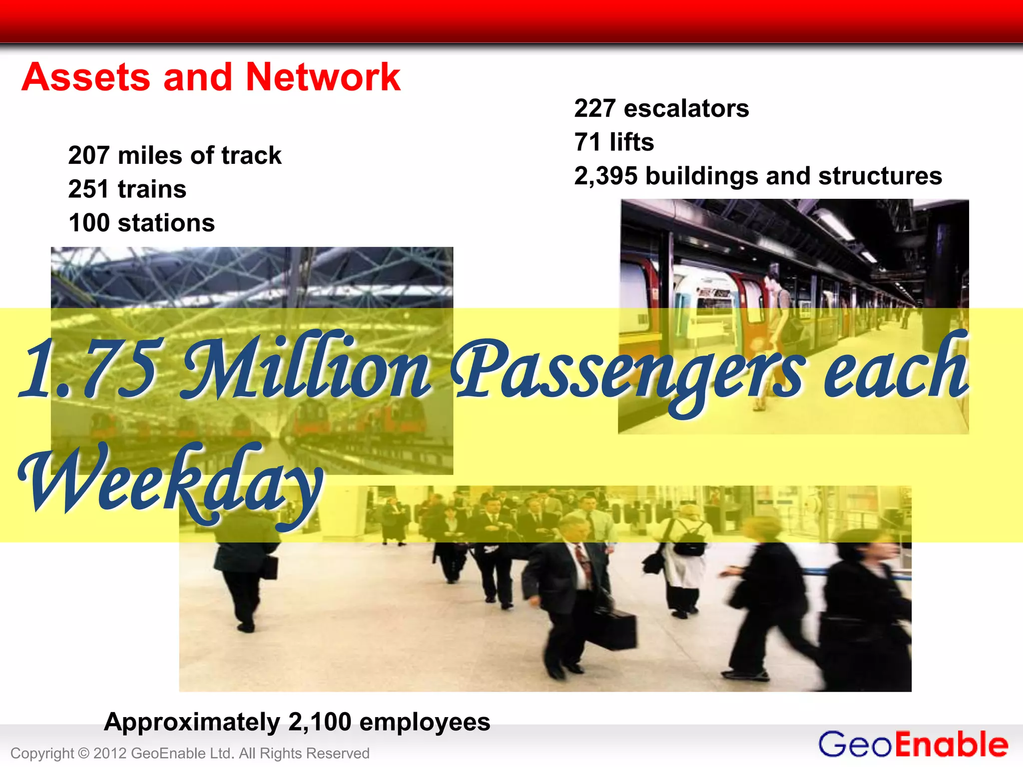 Assets and Network
                                                      227 escalators
                                                      71 lifts
        207 miles of track
                                                      2,395 buildings and structures
        251 trains
        100 stations




1.75 Million Passengers each
Weekday

             Approximately 2,100 employees
Copyright © 2012 GeoEnable Ltd. All Rights Reserved
 
