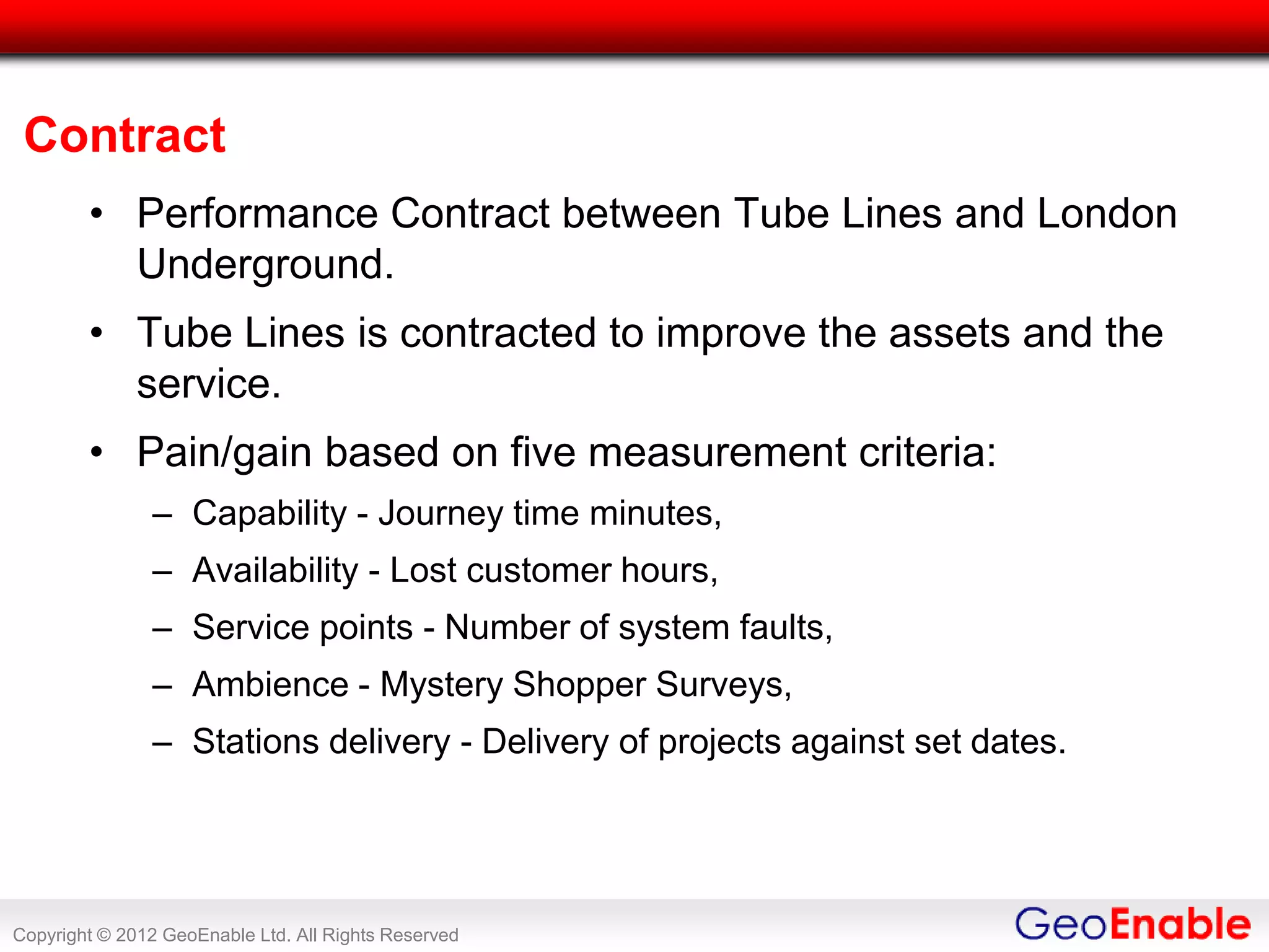 Contract
        • Performance Contract between Tube Lines and London
          Underground.
        • Tube Lines is contracted to improve the assets and the
          service.
        • Pain/gain based on five measurement criteria:
               – Capability - Journey time minutes,
               – Availability - Lost customer hours,
               – Service points - Number of system faults,
               – Ambience - Mystery Shopper Surveys,
               – Stations delivery - Delivery of projects against set dates.




Copyright © 2012 GeoEnable Ltd. All Rights Reserved
 