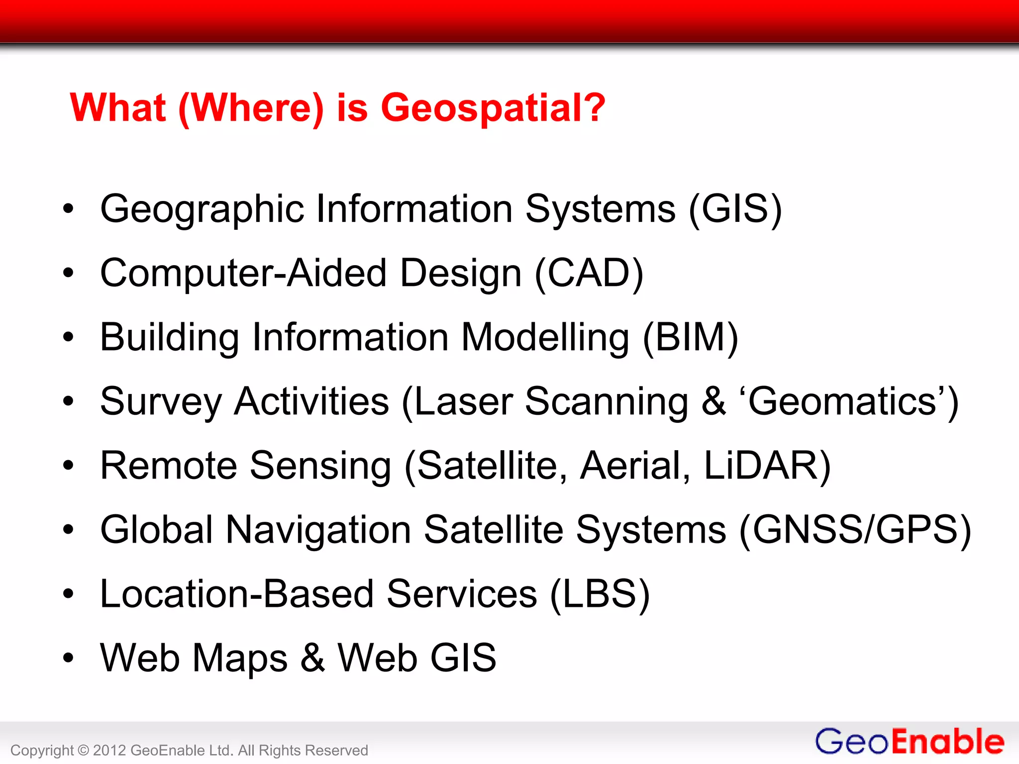 What (Where) is Geospatial?

       • Geographic Information Systems (GIS)
       • Computer-Aided Design (CAD)
       • Building Information Modelling (BIM)
       • Survey Activities (Laser Scanning & ‘Geomatics’)
       • Remote Sensing (Satellite, Aerial, LiDAR)
       • Global Navigation Satellite Systems (GNSS/GPS)
       • Location-Based Services (LBS)
       • Web Maps & Web GIS

Copyright © 2012 GeoEnable Ltd. All Rights Reserved
 