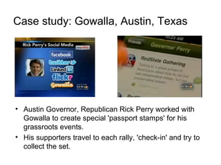 Case study: Gowalla, Austin, Texas
• Austin Governor, Republican Rick Perry worked with
Gowalla to create special 'passport stamps' for his
grassroots events.
• His supporters travel to each rally, 'check-in' and try to
collect the set.
 