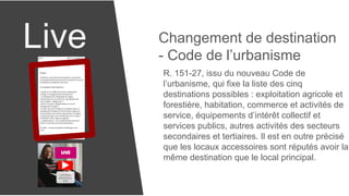 Live Changement de destination
- Code de l’urbanisme
R. 151-27, issu du nouveau Code de
l’urbanisme, qui fixe la liste des cinq
destinations possibles : exploitation agricole et
forestière, habitation, commerce et activités de
service, équipements d’intérêt collectif et
services publics, autres activités des secteurs
secondaires et tertiaires. Il est en outre précisé
que les locaux accessoires sont réputés avoir la
même destination que le local principal.
 