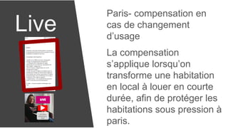 Live
Paris- compensation en
cas de changement
d’usage
La compensation
s’applique lorsqu’on
transforme une habitation
en local à louer en courte
durée, afin de protéger les
habitations sous pression à
paris.
 