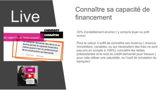 Live
Connaître sa capacité de
financement
33% d’endettement environ ( y compris loyer ou prêt
immo)
Pour le calcul, il suffit de connaître ses revenus ( revenus
immobiliers, variables, ou qui nécessitent des frais ne sont
pas pris en compte à 100%), connaître les dettes
préexistantes et le coût du crédit demandé pour travaux (
pour cela utiliser une calculette, ou l’outil de simulation du
banquier)
 