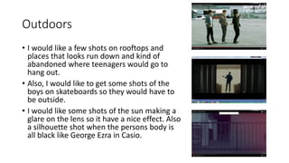 Outdoors
• I would like a few shots on rooftops and
places that looks run down and kind of
abandoned where teenagers would go to
hang out.
• Also, I would like to get some shots of the
boys on skateboards so they would have to
be outside.
• I would like some shots of the sun making a
glare on the lens so it have a nice effect. Also
a silhouette shot when the persons body is
all black like George Ezra in Casio.
 