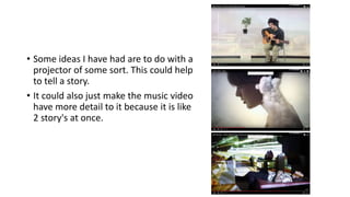 • Some ideas I have had are to do with a
projector of some sort. This could help
to tell a story.
• It could also just make the music video
have more detail to it because it is like
2 story's at once.
 