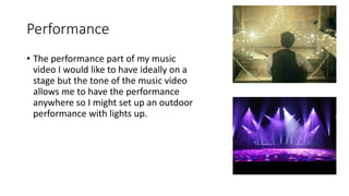 Performance
• The performance part of my music
video I would like to have ideally on a
stage but the tone of the music video
allows me to have the performance
anywhere so I might set up an outdoor
performance with lights up.
 