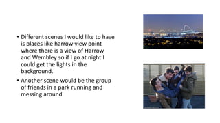 • Different scenes I would like to have
is places like harrow view point
where there is a view of Harrow
and Wembley so if I go at night I
could get the lights in the
background.
• Another scene would be the group
of friends in a park running and
messing around
 