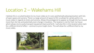 Location 2 – Wakehams Hill
I believe this is a suited location to my music video as it is very aesthetically pleasing location with lots
of open space and scenery. There is a large amount of space to film so allows for variety within my
music video in regards to shots and scenery. Allows the protagonist to appear as though she has moved
more than she has and potentially even change in locations. The location is not far from my house
which allows me to easily transport equipment back and forth. I will also film in this location when dark
for a different kind of effect – contrast to prior bright shots. This will allow for a different feel to my
music video.
 