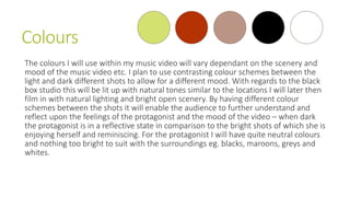 Colours
The colours I will use within my music video will vary dependant on the scenery and
mood of the music video etc. I plan to use contrasting colour schemes between the
light and dark different shots to allow for a different mood. With regards to the black
box studio this will be lit up with natural tones similar to the locations I will later then
film in with natural lighting and bright open scenery. By having different colour
schemes between the shots it will enable the audience to further understand and
reflect upon the feelings of the protagonist and the mood of the video – when dark
the protagonist is in a reflective state in comparison to the bright shots of which she is
enjoying herself and reminiscing. For the protagonist I will have quite neutral colours
and nothing too bright to suit with the surroundings eg. blacks, maroons, greys and
whites.
 