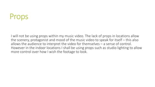 Props
I will not be using props within my music video. The lack of props in locations allow
the scenery, protagonist and mood of the music video to speak for itself – this also
allows the audience to interpret the video for themselves – a sense of control.
However in the indoor locations I shall be using props such as studio lighting to allow
more control over how I wish the footage to look.
 