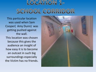 This particular location
    was used when Sam
Cooper( Amy Dunn) was
  getting pushed against
         the wall.
This location was chosen
  because this gives the
  audience an insight of
 how easy it is to become
   an outcast in such big
 surroundings especially
the Victim has no friends.
 