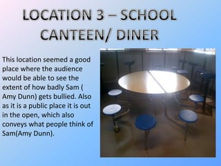 This location seemed a good
place where the audience
would be able to see the
extent of how badly Sam (
Amy Dunn) gets bullied. Also
as it is a public place it is out
in the open, which also
conveys what people think of
Sam(Amy Dunn).
 