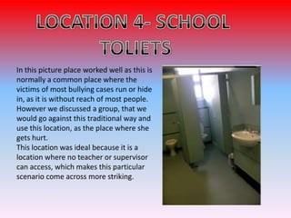 In this picture place worked well as this is
normally a common place where the
victims of most bullying cases run or hide
in, as it is without reach of most people.
However we discussed a group, that we
would go against this traditional way and
use this location, as the place where she
gets hurt.
This location was ideal because it is a
location where no teacher or supervisor
can access, which makes this particular
scenario come across more striking.
 