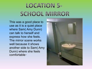 This was a good place to
use as it is a quiet place
where Sam( Amy Dunn)
can talk to herself and
express how she feels.
The mirror scene works
well because it shows
another side to Sam( Amy
Dunn) where she feels
comfortable.
 