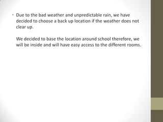 • Due to the bad weather and unpredictable rain, we have
decided to choose a back up location if the weather does not
clear up.
We decided to base the location around school therefore, we
will be inside and will have easy access to the different rooms.

 