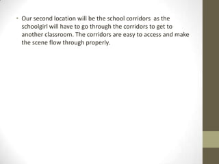 • Our second location will be the school corridors as the
schoolgirl will have to go through the corridors to get to
another classroom. The corridors are easy to access and make
the scene flow through properly.

 