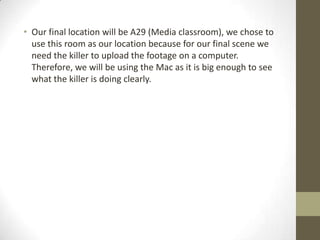 • Our final location will be A29 (Media classroom), we chose to
use this room as our location because for our final scene we
need the killer to upload the footage on a computer.
Therefore, we will be using the Mac as it is big enough to see
what the killer is doing clearly.

 