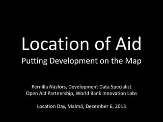 Location of Aid
Putting Development on the Map
Pernilla Näsfors, Development Data Specialist
Open Aid Partnership, World Bank Innovation Labs
Location Day, Malmö, December 6, 2013

 