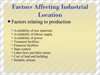 Factors relating to productionFactors relating to production
 Availability of raw materials
 Availability of labour supply
 Availability of power
 Transport facilities
 Financial facilities
 State control
 Labor laws and labor union
 Cost of land and building
 Suitable climate
 
