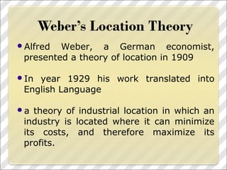 Alfred Weber, a German economist,
presented a theory of location in 1909
In year 1929 his work translated into
English Language
a theory of industrial location in which an
industry is located where it can minimize
its costs, and therefore maximize its
profits.
 