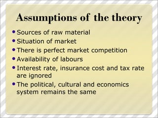 Sources of raw material
Situation of market
There is perfect market competition
Availability of labours
Interest rate, insurance cost and tax rate
are ignored
The political, cultural and economics
system remains the same
 