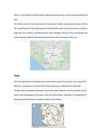 Ocean, in the Moche or Santa Catalina Valley and extends over an area of approximately 50
km2.
The Historic Center of the city, known as «Cercado de Trujillo», extends over an area of 133.5
ha. It constitutes the most important and characteristic urban nucleus of the city, in which a
large part of its cultural, architectural and urban heritage is found; It also concentrates the
main economic, political-administrative and socio-cultural activities of the city
PIURA:
The Piura department is located in the north western part of the country. Has a area of 35
892 km2 , occupying 3.1 percent of the national territory. Limited by the north with
Tumbes and the Republic of Ecuador; by the east, with Cajamarca and the Ecuador; by the
south, with Lambayeque; to the west, with the Pacific Ocean. Politically it is divided into 8
provinces and 64 districts, its capital being the city of Piura.
 