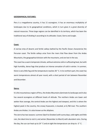GEOGRAPHICAL FEATURES:
Peru is a megadiverse country, it has 11 ecoregions. It has an enormous multiplicity of
landscapes due to its geographical conditions, which in turn gives it a great diversity of
natural resources. Three large regions can be identified in its territory, which has been the
traditional way of dividing it according to its altitudes: Coast, Sierra and Jungle.
Coast:
A narrow strip of deserts and fertile valleys bathed by the Pacific Ocean characterize the
Peruvian coast. The fertile valleys arise from the rivers that flow down from the Andes
Mountains, the geographical division with the mountains, and are lost in the sea.
The coast has a warm temperate climate, without extreme cold or suffocating heat, but with
high humidity, dense fogs that produce an intense sensation of cold in winter. In summer,
there is very little fog and the temperature reaches 30 ° C. In its northern part, the coast has
warm temperatures almost all year round, with a short period of rain between November
and December.
Sierra:
It is the mountainous region of Peru, the Andes Mountains dominate its landscape and it also
has several ecoregions at different levels of altitude. The northern Andes are lower and
wetter than average, the central Andes are the highest and steepest, and this is where the
highest peak in the country, the snowy Huascarán, is located, at 6,768 masl. The southern
Andes are thicker, it is also known as the altiplano.
The sierra has two seasons: summer (April to October) with sunny days, cold nights and little
rain, the ideal time to visit it; and winter (November to March) with abundant rains. During
the day, the sun can heat up to 24 ° C and at night the temperature can drop to -3 ° C.
 