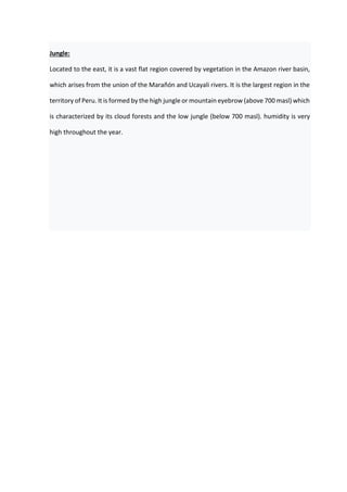 Jungle:
Located to the east, it is a vast flat region covered by vegetation in the Amazon river basin,
which arises from the union of the Marañón and Ucayali rivers. It is the largest region in the
territory of Peru. It is formed by the high jungle or mountain eyebrow (above 700 masl) which
is characterized by its cloud forests and the low jungle (below 700 masl). humidity is very
high throughout the year.
 