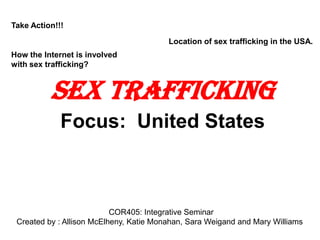Take Action!!!  Location of sex trafficking in the USA.  Sex Trafficking Focus:  United States Take Action!!!  How the Internet is involved with sex trafficking? COR405: Integrative Seminar Professor Johnson Chatham University 			Created by : Mary Williams 
