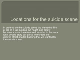 In order to do the suicide scene we wanted to film
at top of a tall building but health and safety
became a issue therefore we looked at to film on a
local double story car parks to recreate the
desired effect of a tall building that we wanted for
the suicide scene.
 
