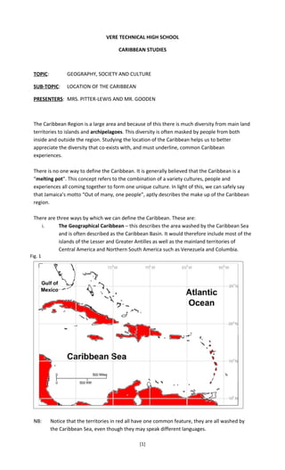 VERE TECHNICAL HIGH SCHOOL

                                        CARIBBEAN STUDIES



 TOPIC:          GEOGRAPHY, SOCIETY AND CULTURE

 SUB-TOPIC:      LOCATION OF THE CARIBBEAN

 PRESENTERS: MRS. PITTER-LEWIS AND MR. GOODEN



 The Caribbean Region is a large area and because of this there is much diversity from main land
 territories to islands and archipelagoes. This diversity is often masked by people from both
 inside and outside the region. Studying the location of the Caribbean helps us to better
 appreciate the diversity that co-exists with, and must underline, common Caribbean
 experiences.

 There is no one way to define the Caribbean. It is generally believed that the Caribbean is a
 “melting pot”. This concept refers to the combination of a variety cultures, people and
 experiences all coming together to form one unique culture. In light of this, we can safely say
 that Jamaica’s motto “Out of many, one people”, aptly describes the make up of the Caribbean
 region.

 There are three ways by which we can define the Caribbean. These are:
    i.      The Geographical Caribbean – this describes the area washed by the Caribbean Sea
            and is often described as the Caribbean Basin. It would therefore include most of the
            islands of the Lesser and Greater Antilles as well as the mainland territories of
            Central America and Northern South America such as Venezuela and Columbia.
Fig. 1




 NB:      Notice that the territories in red all have one common feature, they are all washed by
          the Caribbean Sea, even though they may speak different languages.

                                                 [1]
 