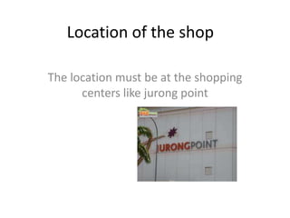 Location of the shop

The location must be at the shopping
      centers like jurong point
 
