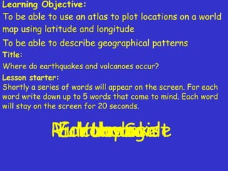 Learning Objective: To be able to use an atlas to plot locations on a world map using latitude and longitude To be able to describe geographical patterns   Title:   Where do earthquakes and volcanoes occur? Lesson starter:   Shortly a series of words will appear on the screen. For each word write down up to 5 words that come to mind. Each word will stay on the screen for 20 seconds. Earthquake  Volcano  Lava Richter Scale Vulcanologist 