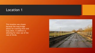 Location 1
This location was chosen
because the long bridge
allows for tracking shots and
long takes, in addition to
allowing for clear use of the
rule of thirds.
 
