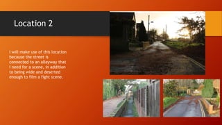 Location 2
I will make use of this location
because the street is
connected to an alleyway that
I need for a scene, in addition
to being wide and deserted
enough to film a fight scene.
 