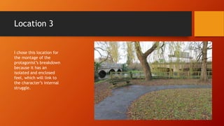 Location 3
I chose this location for
the montage of the
protagonist’s breakdown
because it has an
isolated and enclosed
feel, which will link to
the character’s internal
struggle.
 